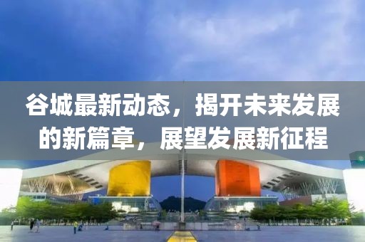 谷城最新動(dòng)態(tài)，揭開(kāi)未來(lái)發(fā)展的新篇章，展望發(fā)展新征程