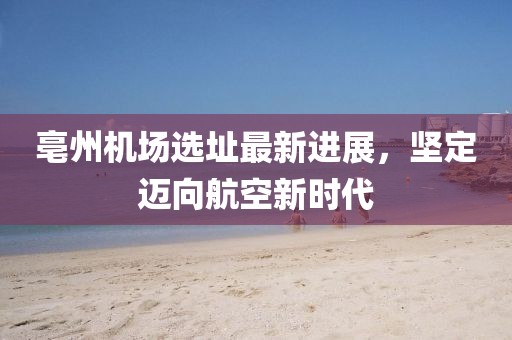 亳州機(jī)場選址最新進(jìn)展，堅(jiān)定邁向航空新時(shí)代