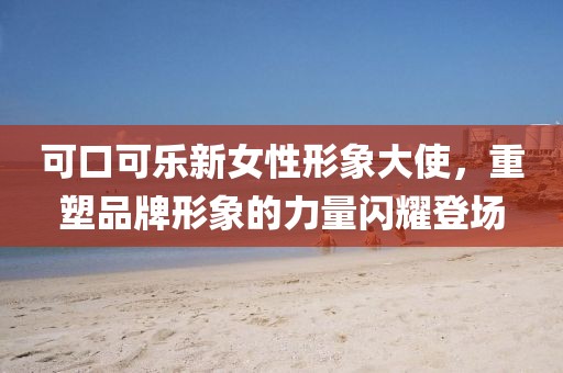 可口可樂新女性形象大使，重塑品牌形象的力量閃耀登場