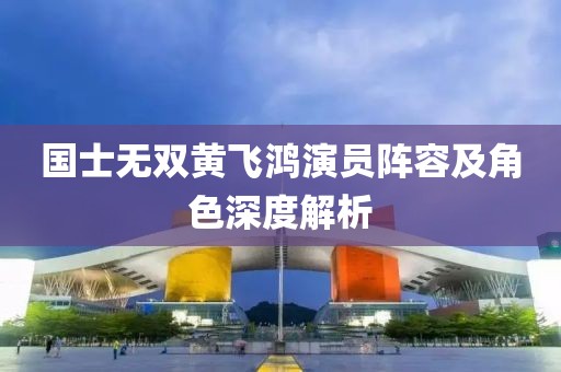 國士無雙黃飛鴻演員陣容及角色深度解析