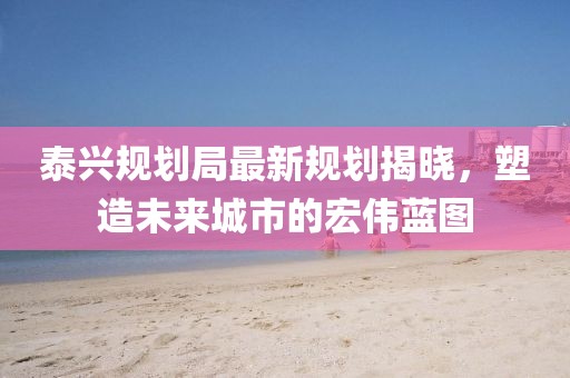 泰興規(guī)劃局最新規(guī)劃揭曉，塑造未來城市的宏偉藍(lán)圖
