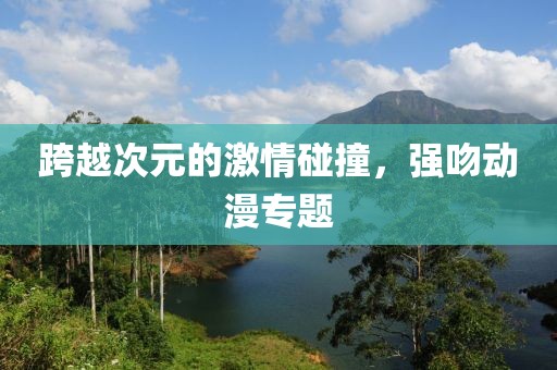 跨越次元的激情碰撞，強(qiáng)吻動(dòng)漫專(zhuān)題