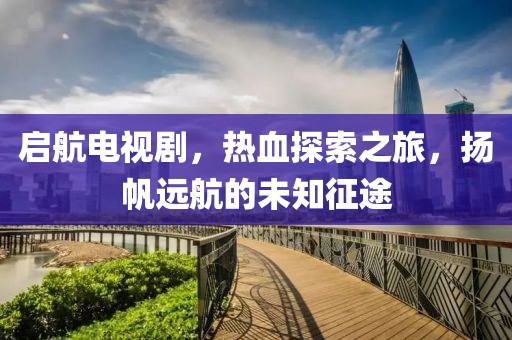 啟航電視劇，熱血探索之旅，揚帆遠航的未知征途