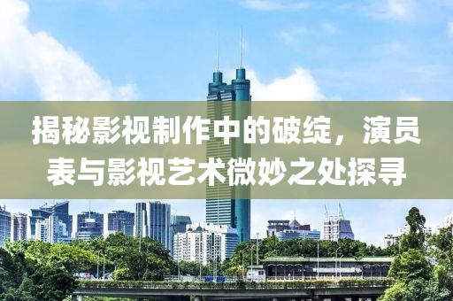 揭秘影視制作中的破綻，演員表與影視藝術(shù)微妙之處探尋