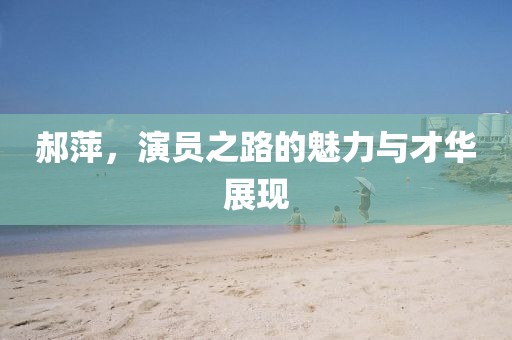 郝萍，演員之路的魅力與才華展現(xiàn)