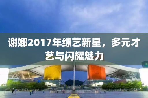謝娜2017年綜藝新星，多元才藝與閃耀魅力