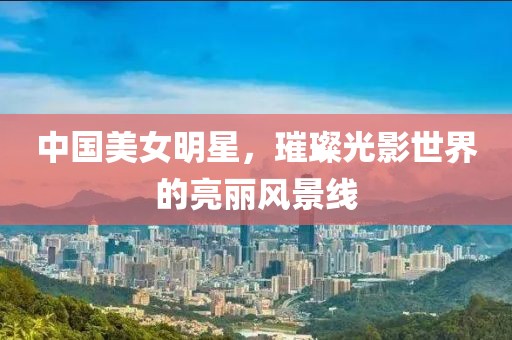 中國美女明星，璀璨光影世界的亮麗風景線