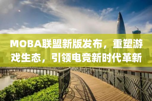 MOBA聯(lián)盟新版發(fā)布，重塑游戲生態(tài)，引領(lǐng)電競新時代革新