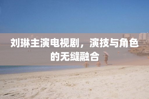 劉琳主演電視劇，演技與角色的無縫融合