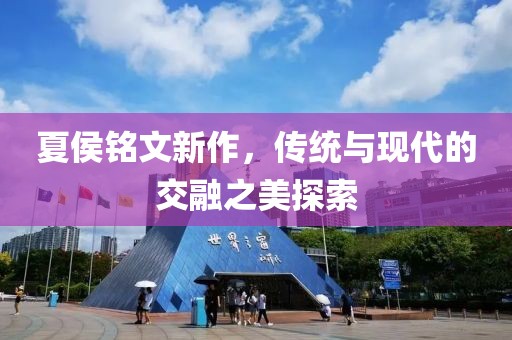 夏侯銘文新作，傳統(tǒng)與現(xiàn)代的交融之美探索