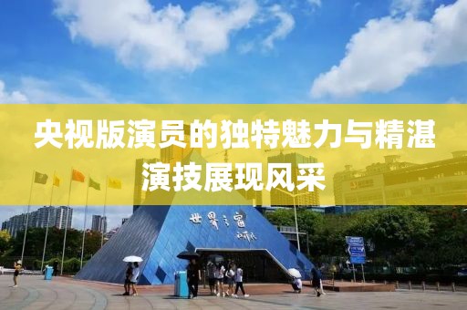 央視版演員的獨特魅力與精湛演技展現(xiàn)風采