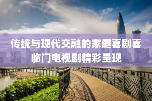 傳統(tǒng)與現(xiàn)代交融的家庭喜劇喜臨門電視劇精彩呈現(xiàn)