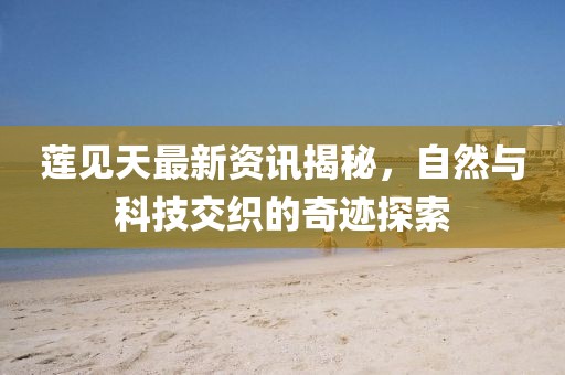 蓮見(jiàn)天最新資訊揭秘，自然與科技交織的奇跡探索