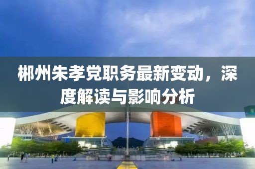 郴州朱孝黨職務(wù)最新變動，深度解讀與影響分析