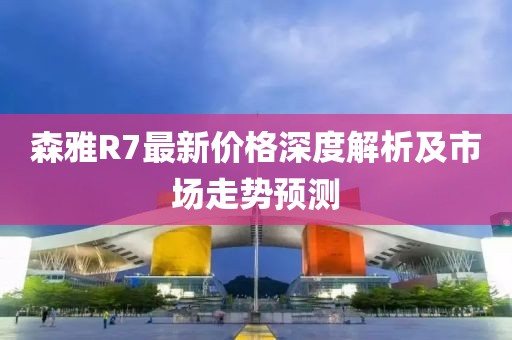 森雅R7最新價(jià)格深度解析及市場(chǎng)走勢(shì)預(yù)測(cè)