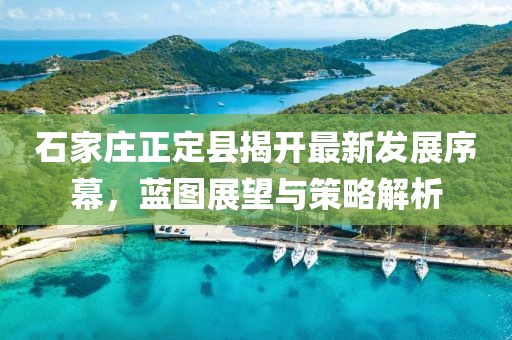 石家莊正定縣揭開(kāi)最新發(fā)展序幕，藍(lán)圖展望與策略解析