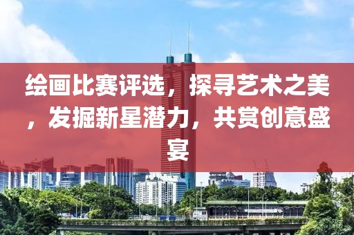繪畫比賽評(píng)選，探尋藝術(shù)之美，發(fā)掘新星潛力，共賞創(chuàng)意盛宴