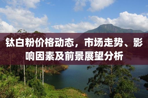 鈦白粉價(jià)格動(dòng)態(tài)，市場走勢、影響因素及前景展望分析