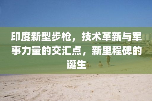 印度新型步槍，技術革新與軍事力量的交匯點，新里程碑的誕生