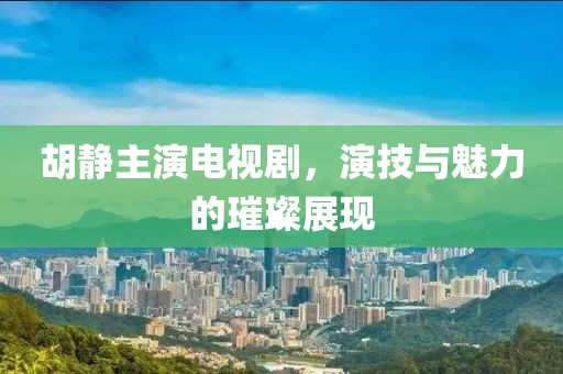 胡靜主演電視劇，演技與魅力的璀璨展現(xiàn)