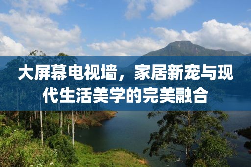 大屏幕電視墻，家居新寵與現(xiàn)代生活美學(xué)的完美融合