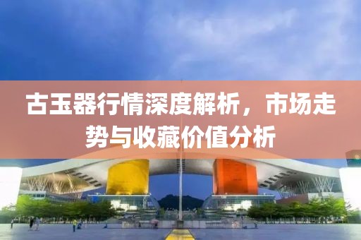 古玉器行情深度解析，市場走勢與收藏價值分析