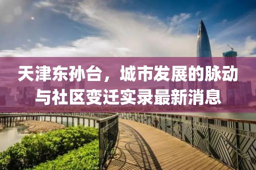 天津東孫臺(tái)，城市發(fā)展的脈動(dòng)與社區(qū)變遷實(shí)錄最新消息