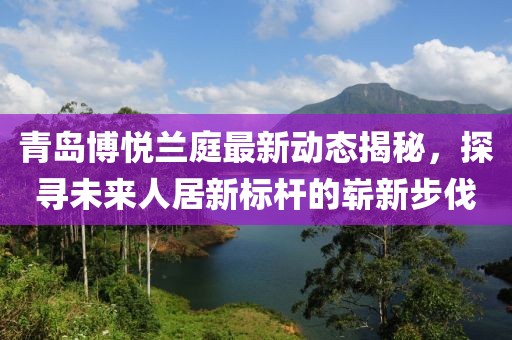青島博悅蘭庭最新動(dòng)態(tài)揭秘，探尋未來人居新標(biāo)桿的嶄新步伐