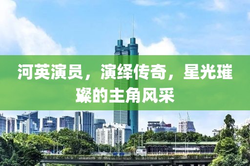 河英演員，演繹傳奇，星光璀璨的主角風(fēng)采