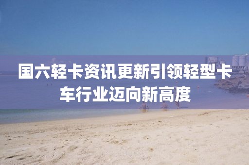 國(guó)六輕卡資訊更新引領(lǐng)輕型卡車行業(yè)邁向新高度