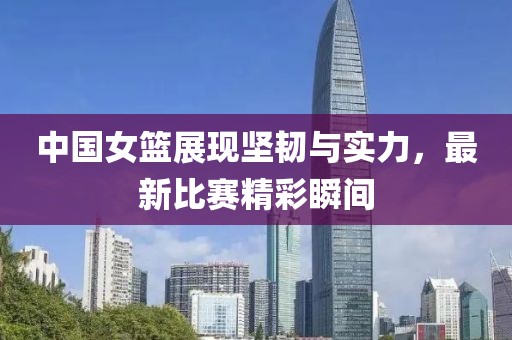 中國女籃展現(xiàn)堅韌與實力，最新比賽精彩瞬間