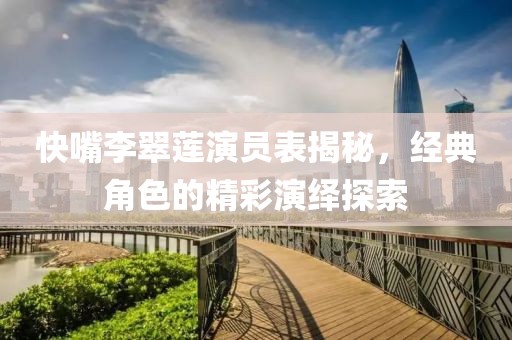 快嘴李翠蓮演員表揭秘，經(jīng)典角色的精彩演繹探索