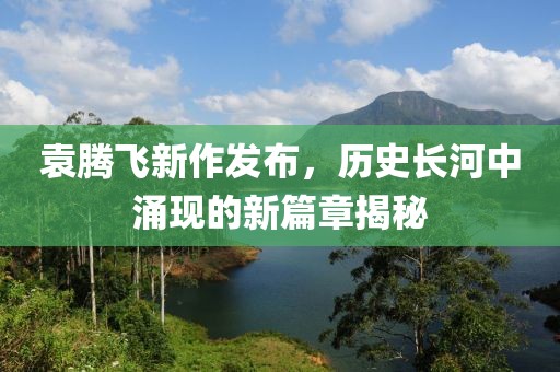 袁騰飛新作發(fā)布，歷史長河中涌現(xiàn)的新篇章揭秘