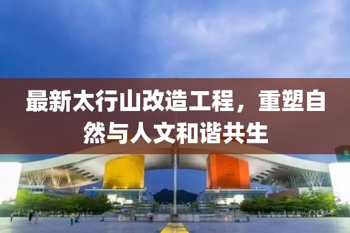 最新太行山改造工程，重塑自然與人文和諧共生