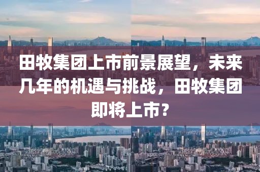 田牧集團(tuán)上市前景展望，未來(lái)幾年的機(jī)遇與挑戰(zhàn)，田牧集團(tuán)即將上市？