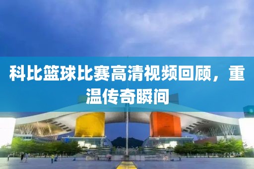 科比籃球比賽高清視頻回顧，重溫傳奇瞬間