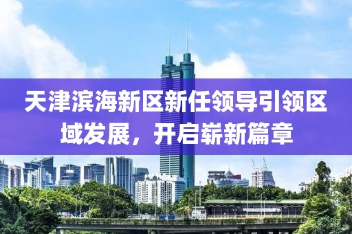 天津?yàn)I海新區(qū)新任領(lǐng)導(dǎo)引領(lǐng)區(qū)域發(fā)展，開(kāi)啟嶄新篇章