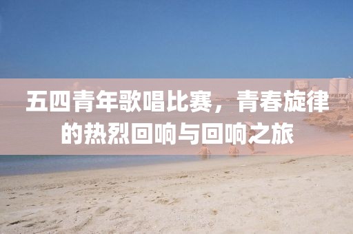 五四青年歌唱比賽，青春旋律的熱烈回響與回響之旅