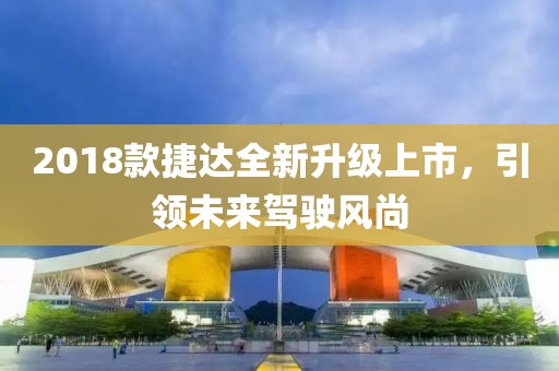 2018款捷達全新升級上市，引領(lǐng)未來駕駛風尚