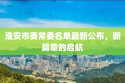 淮安市委常委名單最新公布，新篇章的啟航