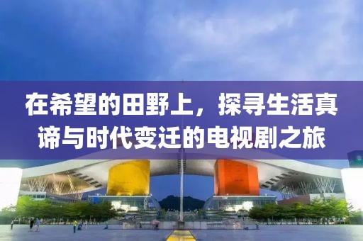 在希望的田野上，探尋生活真諦與時(shí)代變遷的電視劇之旅