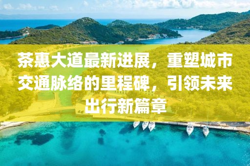 茶惠大道最新進(jìn)展，重塑城市交通脈絡(luò)的里程碑，引領(lǐng)未來出行新篇章