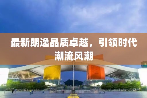 最新朗逸品質(zhì)卓越，引領(lǐng)時(shí)代潮流風(fēng)潮