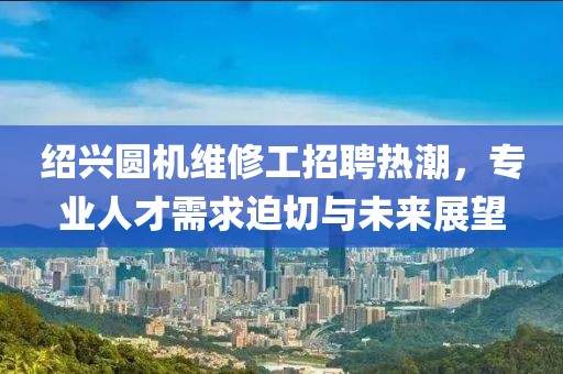 紹興圓機(jī)維修工招聘熱潮，專業(yè)人才需求迫切與未來展望