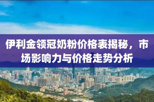 伊利金領(lǐng)冠奶粉價(jià)格表揭秘，市場影響力與價(jià)格走勢分析