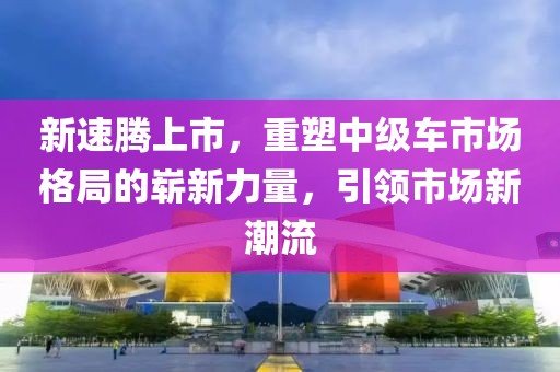 新速騰上市，重塑中級車市場格局的嶄新力量，引領(lǐng)市場新潮流