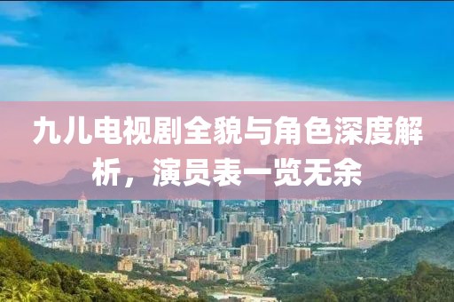 九兒電視劇全貌與角色深度解析，演員表一覽無余