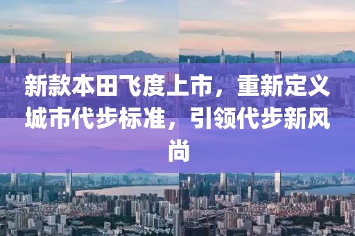 新款本田飛度上市，重新定義城市代步標準，引領(lǐng)代步新風尚