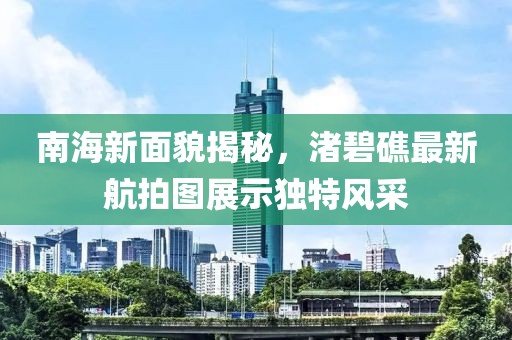 南海新面貌揭秘，渚碧礁最新航拍圖展示獨(dú)特風(fēng)采