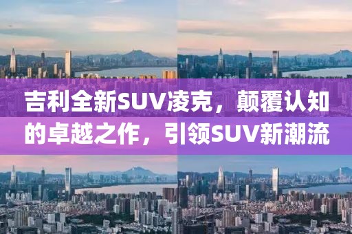 吉利全新SUV凌克，顛覆認知的卓越之作，引領(lǐng)SUV新潮流